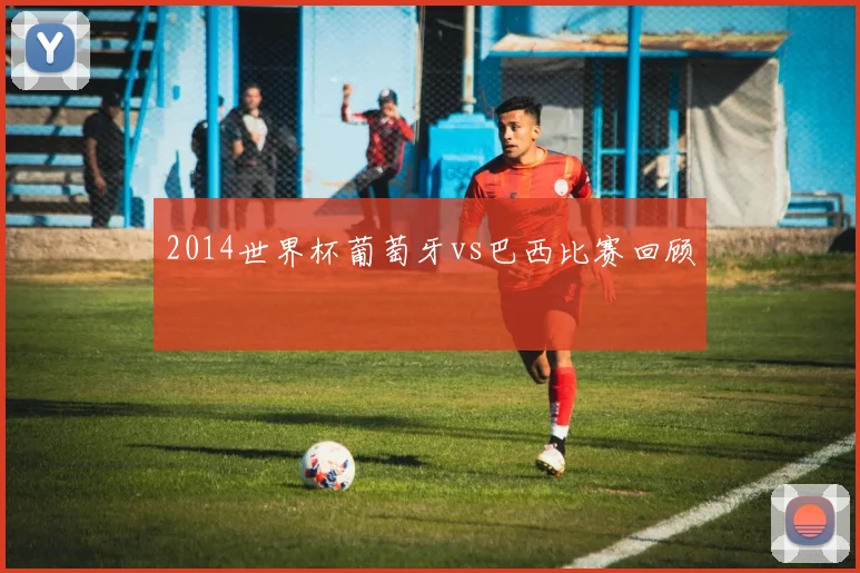 2014世界杯葡萄牙vs巴西比赛回顾