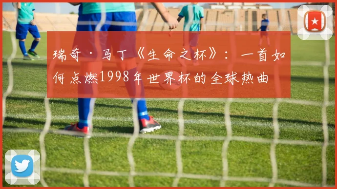 瑞奇·马丁《生命之杯》：一首如何点燃1998年世界杯的全球热曲