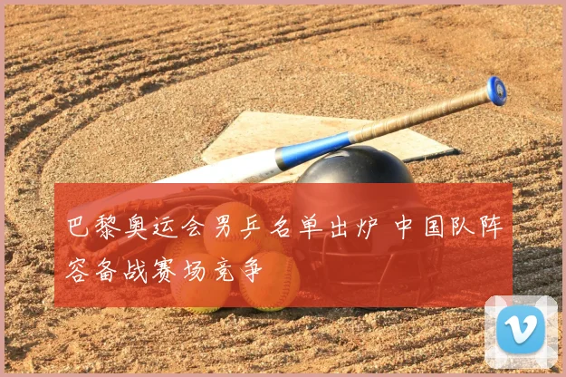 巴黎奥运会男乒名单出炉 中国队阵容备战赛场竞争
