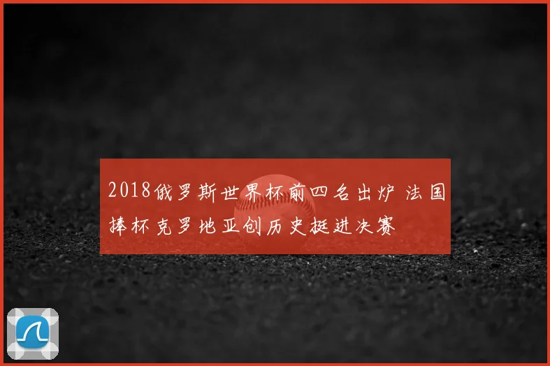 2018俄罗斯世界杯前四名出炉 法国捧杯克罗地亚创历史挺进决赛