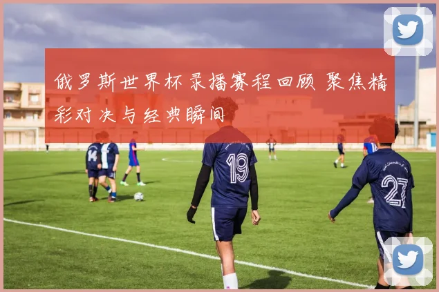 俄罗斯世界杯录播赛程回顾 聚焦精彩对决与经典瞬间