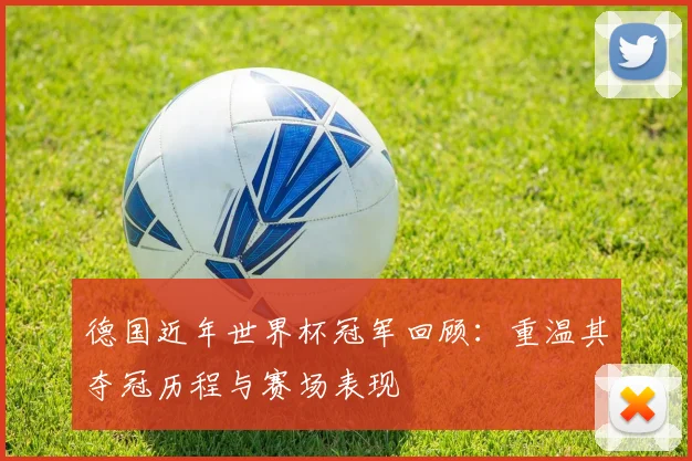 德国近年世界杯冠军回顾:重温其夺冠历程与赛场表现