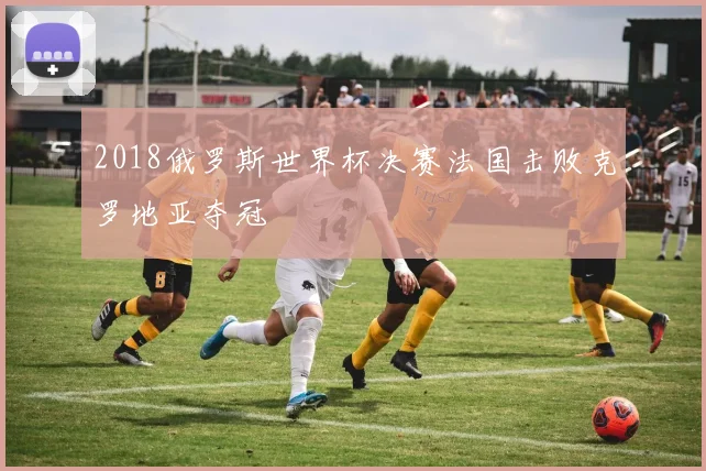 2018俄罗斯世界杯决赛法国击败克罗地亚夺冠