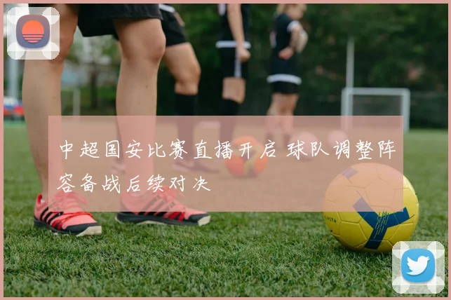 中超国安比赛直播开启 球队调整阵容备战后续对决