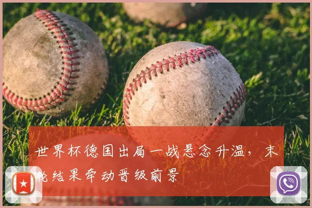 世界杯德国出局一战悬念升温，末轮结果牵动晋级前景