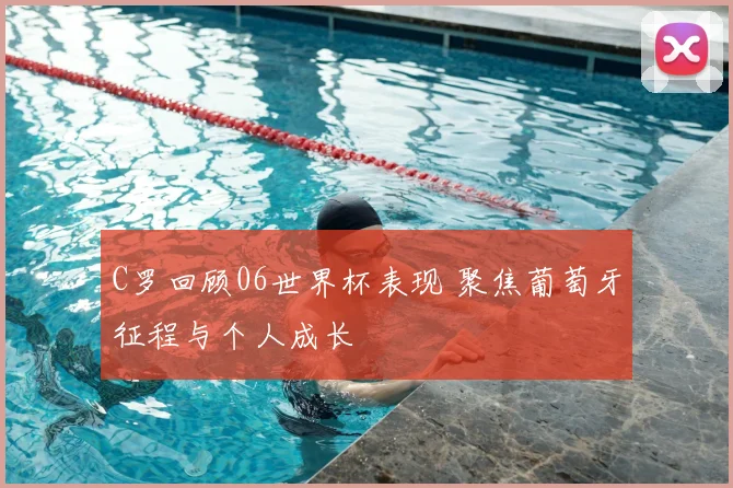 C罗回顾06世界杯表现 聚焦葡萄牙征程与个人成长