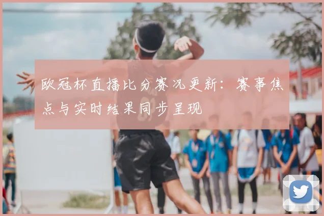 欧冠杯直播比分赛况更新：赛事焦点与实时结果同步呈现