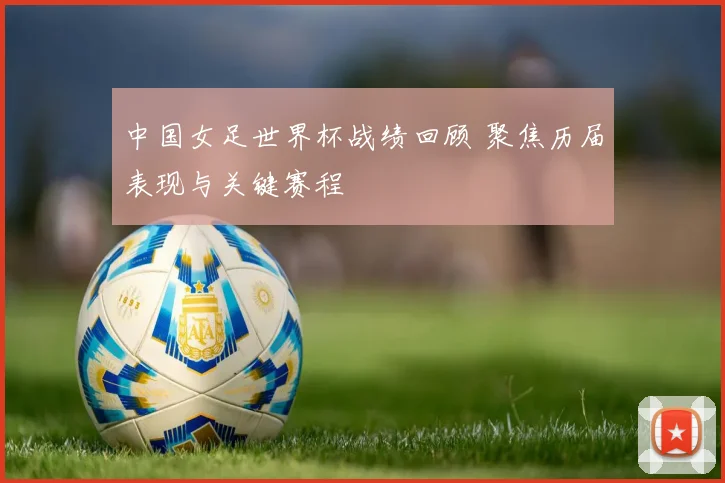 中国女足世界杯战绩回顾 聚焦历届表现与关键赛程
