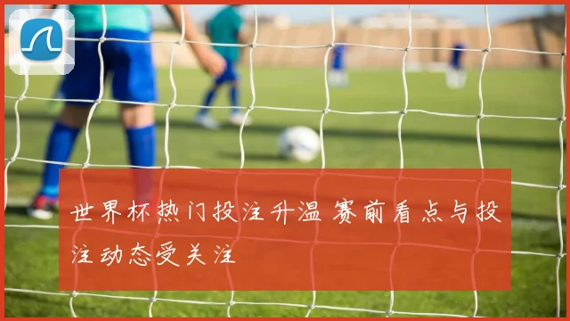 世界杯热门投注升温 赛前看点与投注动态受关注