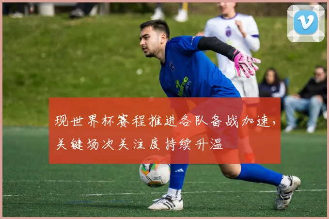 现世界杯赛程推进各队备战加速,关键场次关注度持续升温