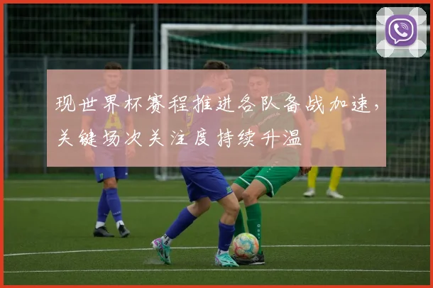 现世界杯赛程推进各队备战加速,关键场次关注度持续升温