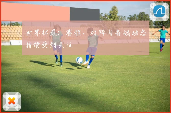 世界杯最:赛程、对阵与备战动态持续受到关注