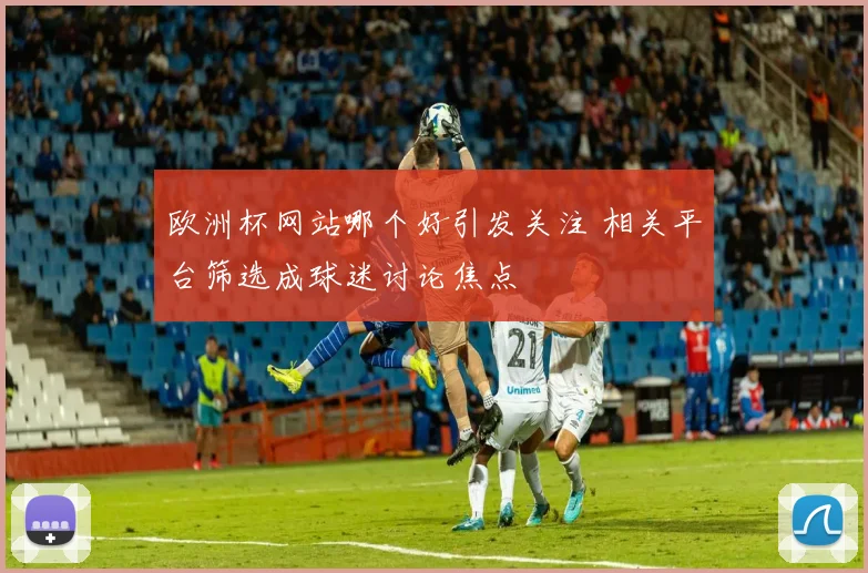 欧洲杯网站哪个好引发关注 相关平台筛选成球迷讨论焦点