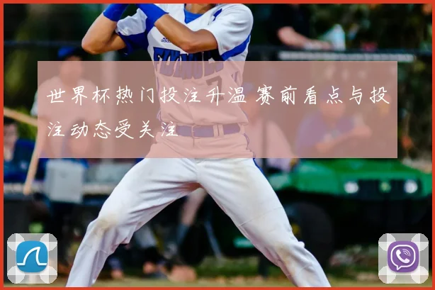 世界杯热门投注升温 赛前看点与投注动态受关注