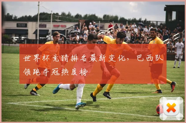 世界杯竞猜排名最新变化,巴西队领跑夺冠热度榜