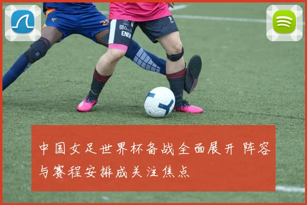 中国女足世界杯备战全面展开 阵容与赛程安排成关注焦点