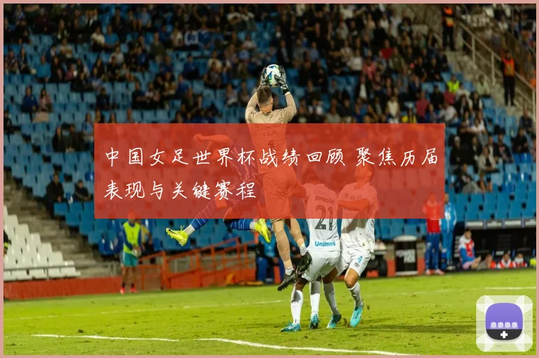 中国女足世界杯战绩回顾 聚焦历届表现与关键赛程