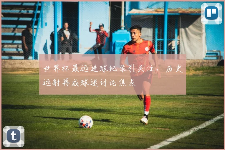 世界杯最远进球纪录引关注,历史远射再成球迷讨论焦点